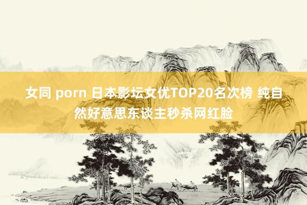 女同 porn 日本影坛女优TOP20名次榜 纯自然好意思东谈主秒杀网红脸