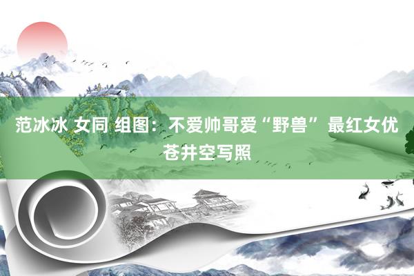 范冰冰 女同 组图：不爱帅哥爱“野兽” 最红女优苍井空写照