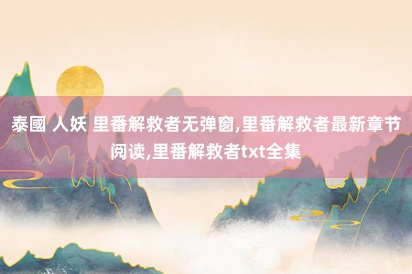 泰國 人妖 里番解救者无弹窗，里番解救者最新章节阅读，里番解救者txt全集