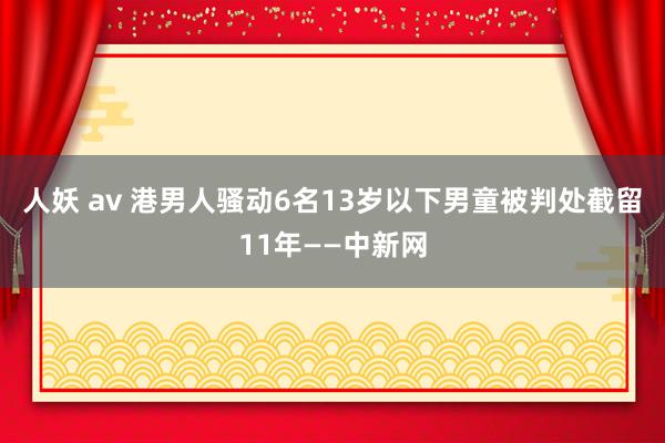 人妖 av 港男人骚动6名13岁以下男童被判处截留11年——中新网