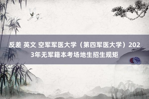 反差 英文 空军军医大学（第四军医大学）2023年无军籍本考场地生招生规矩