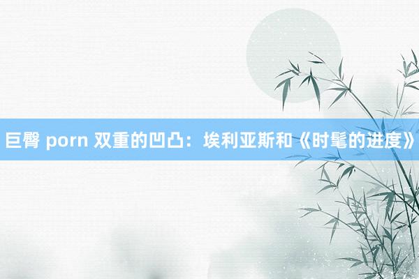 巨臀 porn 双重的凹凸：埃利亚斯和《时髦的进度》
