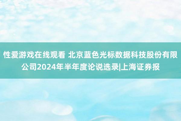 性爱游戏在线观看 北京蓝色光标数据科技股份有限公司2024年半年度论说选录|上海证券报