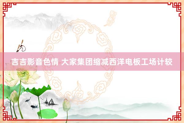 吉吉影音色情 大家集团缩减西洋电板工场计较