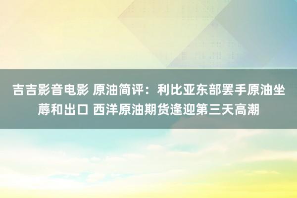 吉吉影音电影 原油简评：利比亚东部罢手原油坐蓐和出口 西洋原油期货逢迎第三天高潮