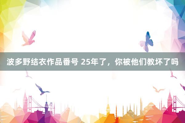 波多野结衣作品番号 25年了，你被他们教坏了吗