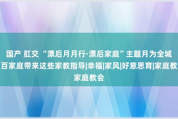 国产 肛交 “漂后月月行·漂后家庭”主题月为全城上百家庭带来这些家教指导|幸福|家风|好意思育|家庭教会