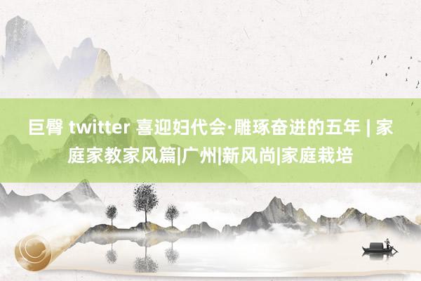巨臀 twitter 喜迎妇代会·雕琢奋进的五年 | 家庭家教家风篇|广州|新风尚|家庭栽培
