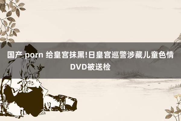 国产 porn 给皇宫抹黑!日皇宫巡警涉藏儿童色情DVD被送检
