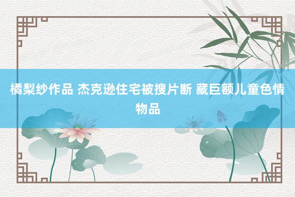 橘梨纱作品 杰克逊住宅被搜片断 藏巨额儿童色情物品