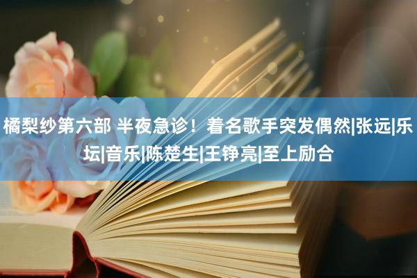 橘梨纱第六部 半夜急诊！着名歌手突发偶然|张远|乐坛|音乐|陈楚生|王铮亮|至上励合