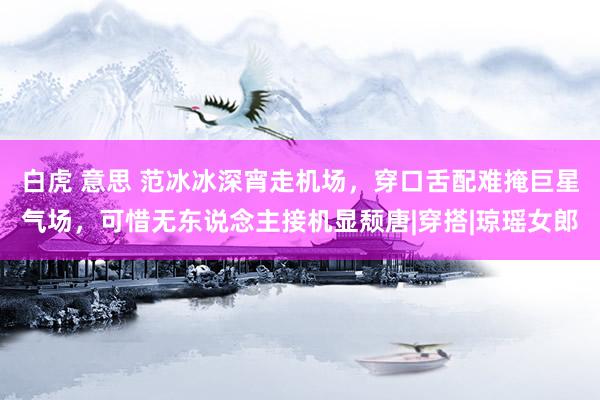 白虎 意思 范冰冰深宵走机场，穿口舌配难掩巨星气场，可惜无东说念主接机显颓唐|穿搭|琼瑶女郎