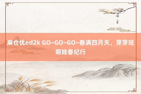 麻仓优ed2k GO~GO~GO~春满四月天，芽芽班萌娃春纪行