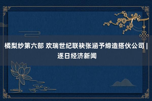 橘梨纱第六部 欢瑞世纪联袂张涵予缔造搭伙公司 | 逐日经济新闻