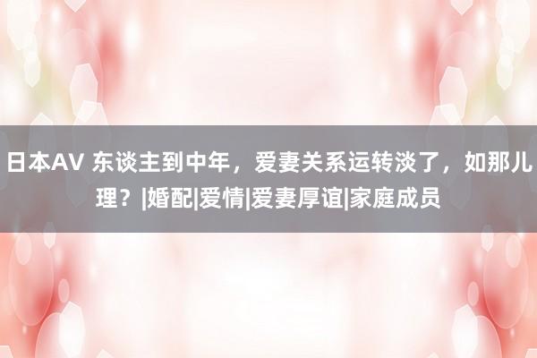 日本AV 东谈主到中年，爱妻关系运转淡了，如那儿理？|婚配|爱情|爱妻厚谊|家庭成员