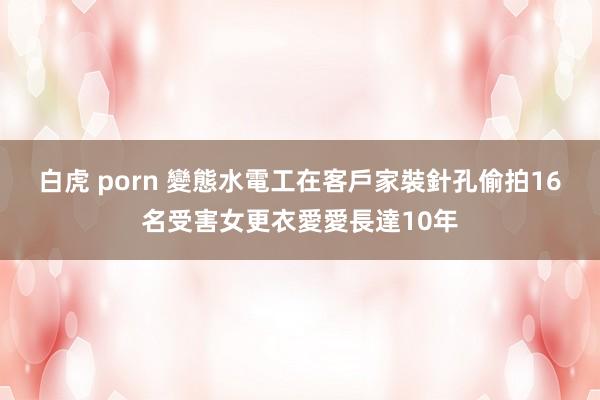 白虎 porn 變態水電工在客戶家裝針孔　偷拍16名受害女更衣愛愛長達10年