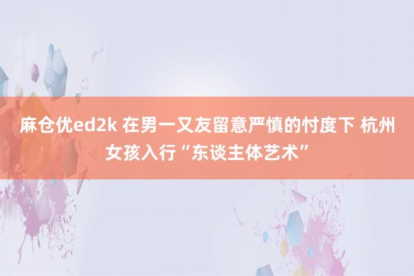 麻仓优ed2k 在男一又友留意严慎的忖度下 杭州女孩入行“东谈主体艺术”