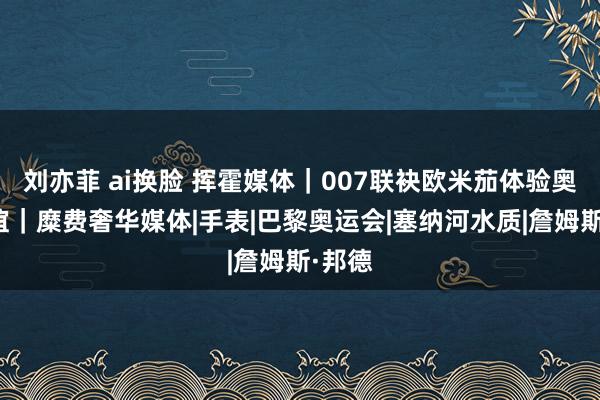 刘亦菲 ai换脸 挥霍媒体｜007联袂欧米茄体验奥运情谊｜糜费奢华媒体|手表|巴黎奥运会|塞纳河水质|詹姆斯·邦德