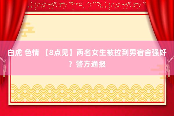 白虎 色情 【8点见】两名女生被拉到男宿舍强奸？警方通报