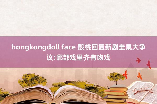 hongkongdoll face 殷桃回复新剧圭臬大争议:哪部戏里齐有吻戏