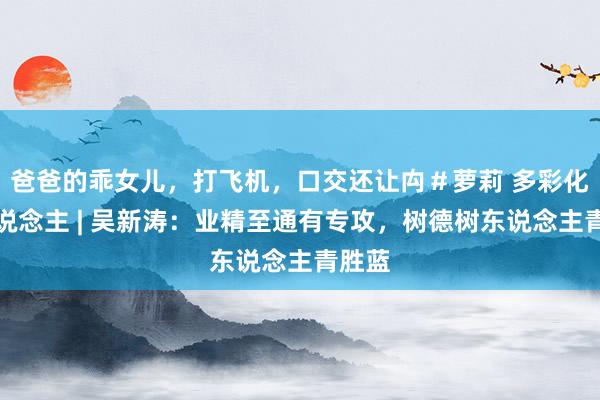 爸爸的乖女儿，打飞机，口交还让禸＃萝莉 多彩化院东说念主 | 吴新涛：业精至通有专攻，树德树东说念主青胜蓝