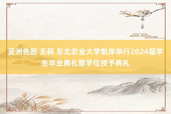 亚洲色图 无码 东北农业大学魁岸举行2024届学生毕业典礼暨学位授予典礼