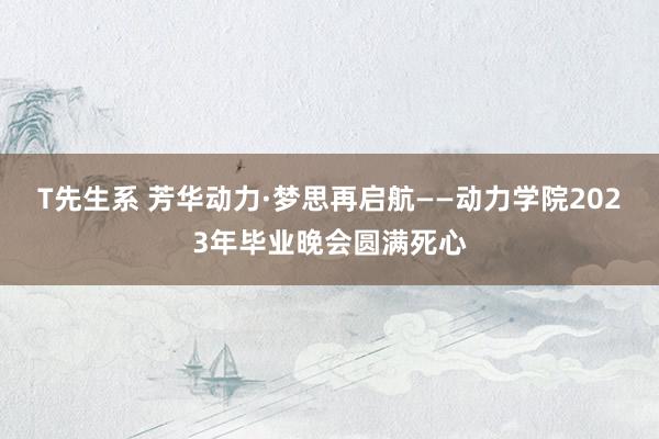T先生系 芳华动力·梦思再启航——动力学院2023年毕业晚会圆满死心