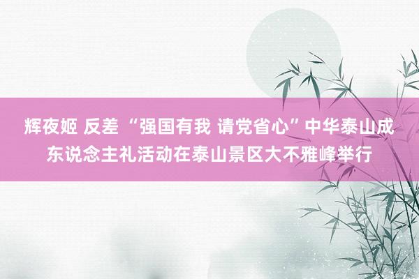 辉夜姬 反差 “强国有我 请党省心”中华泰山成东说念主礼活动在泰山景区大不雅峰举行