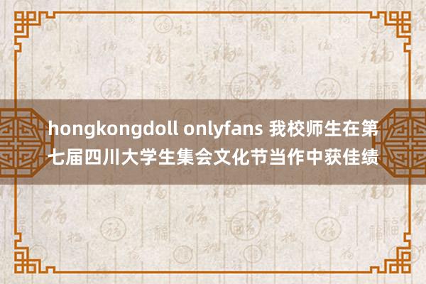 hongkongdoll onlyfans 我校师生在第七届四川大学生集会文化节当作中获佳绩