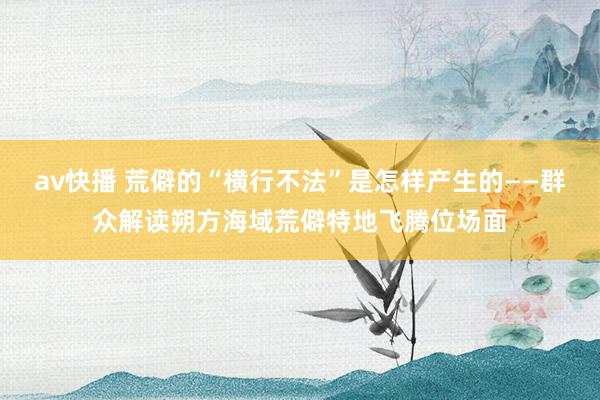 av快播 荒僻的“横行不法”是怎样产生的——群众解读朔方海域荒僻特地飞腾位场面