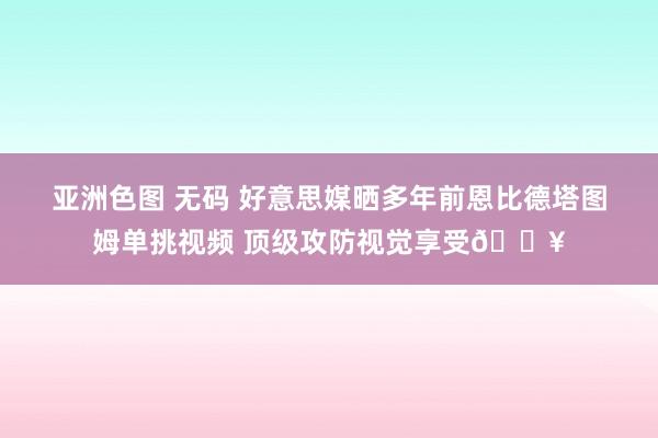 亚洲色图 无码 好意思媒晒多年前恩比德塔图姆单挑视频 顶级攻防视觉享受🔥