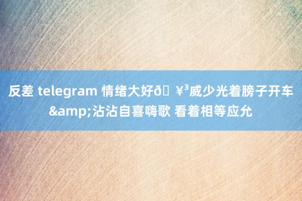 反差 telegram 情绪大好🥳威少光着膀子开车&沾沾自喜嗨歌 看着相等应允