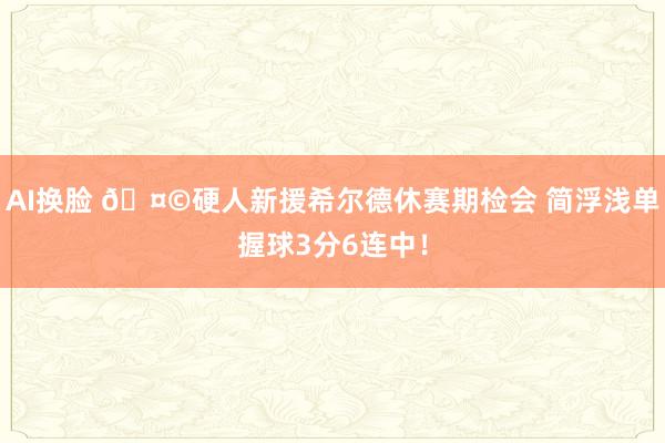AI换脸 🤩硬人新援希尔德休赛期检会 简浮浅单握球3分6连中！
