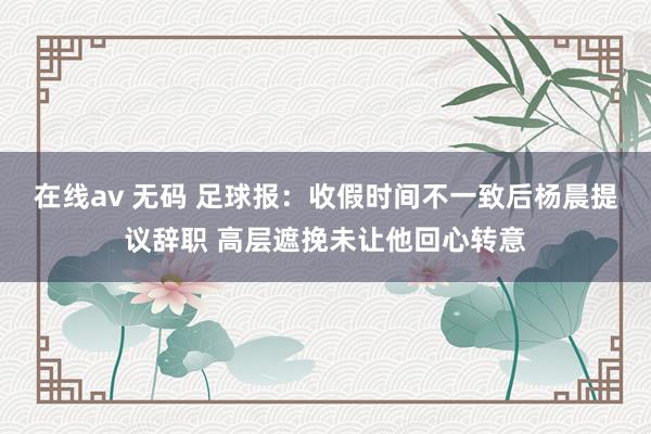 在线av 无码 足球报：收假时间不一致后杨晨提议辞职 高层遮挽未让他回心转意