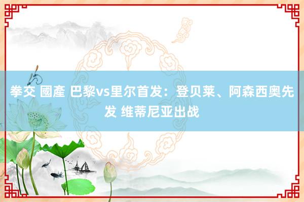 拳交 國產 巴黎vs里尔首发：登贝莱、阿森西奥先发 维蒂尼亚出战