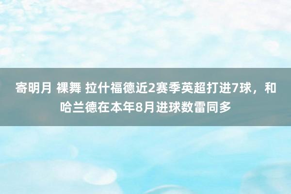 寄明月 裸舞 拉什福德近2赛季英超打进7球，和哈兰德在本年8月进球数雷同多