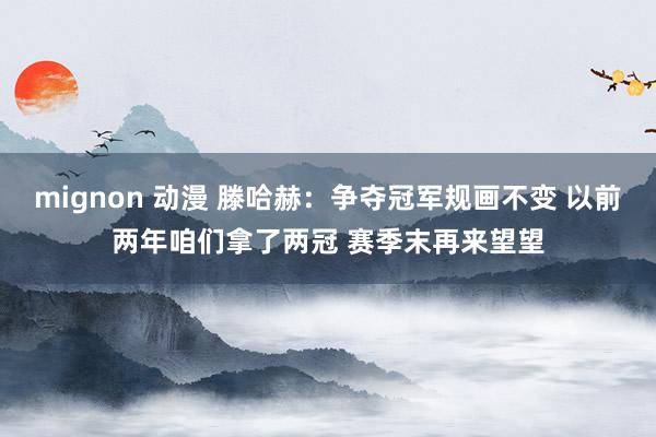 mignon 动漫 滕哈赫：争夺冠军规画不变 以前两年咱们拿了两冠 赛季末再来望望