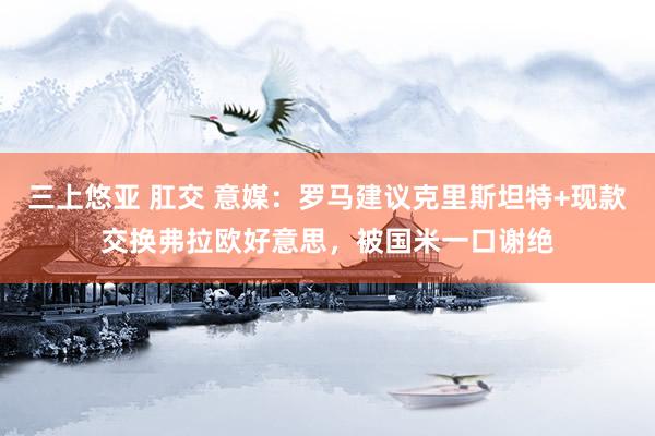 三上悠亚 肛交 意媒：罗马建议克里斯坦特+现款交换弗拉欧好意思，被国米一口谢绝