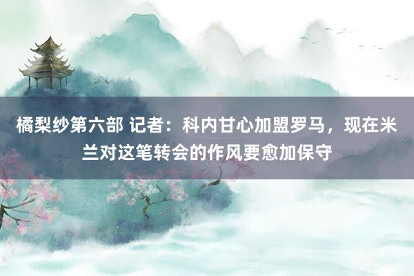 橘梨纱第六部 记者：科内甘心加盟罗马，现在米兰对这笔转会的作风要愈加保守