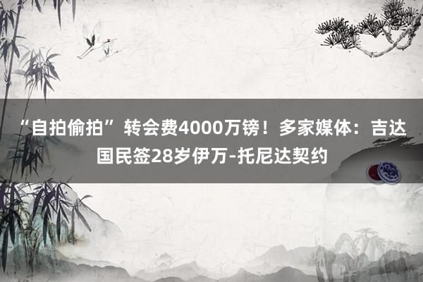 “自拍偷拍” 转会费4000万镑！多家媒体：吉达国民签28岁伊万-托尼达契约
