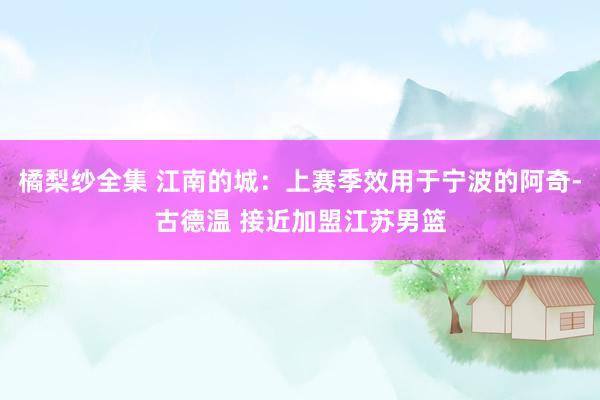 橘梨纱全集 江南的城：上赛季效用于宁波的阿奇-古德温 接近加盟江苏男篮