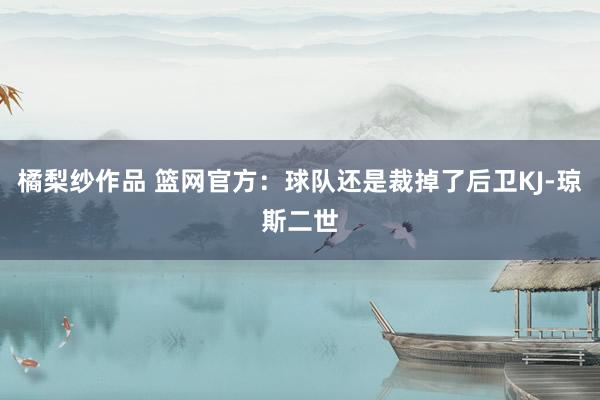 橘梨纱作品 篮网官方：球队还是裁掉了后卫KJ-琼斯二世