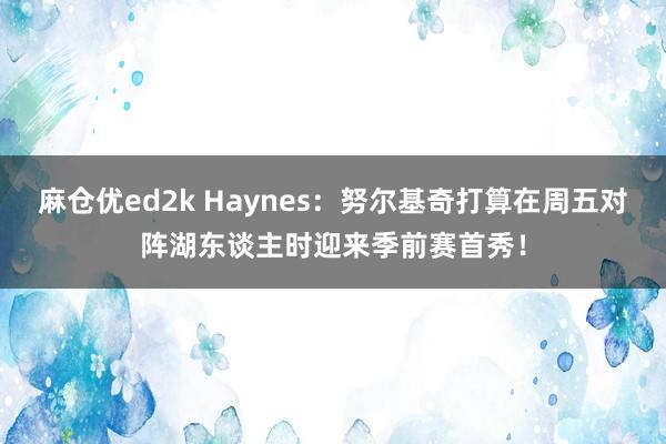 麻仓优ed2k Haynes：努尔基奇打算在周五对阵湖东谈主时迎来季前赛首秀！