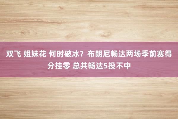 双飞 姐妹花 何时破冰？布朗尼畅达两场季前赛得分挂零 总共畅达5投不中