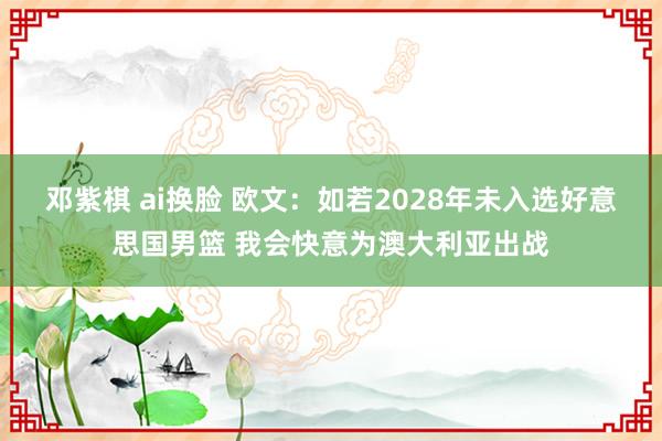 邓紫棋 ai换脸 欧文：如若2028年未入选好意思国男篮 我会快意为澳大利亚出战