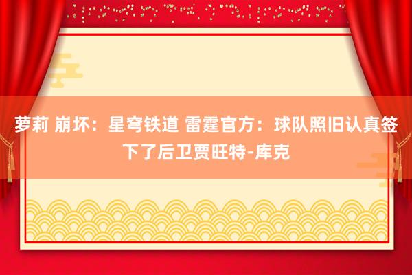 萝莉 崩坏：星穹铁道 雷霆官方：球队照旧认真签下了后卫贾旺特-库克