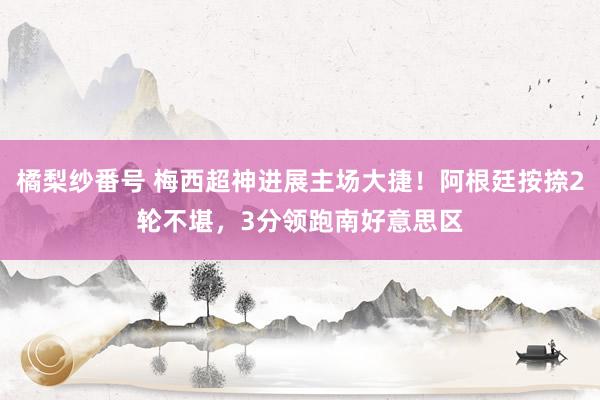 橘梨纱番号 梅西超神进展主场大捷！阿根廷按捺2轮不堪，3分领跑南好意思区