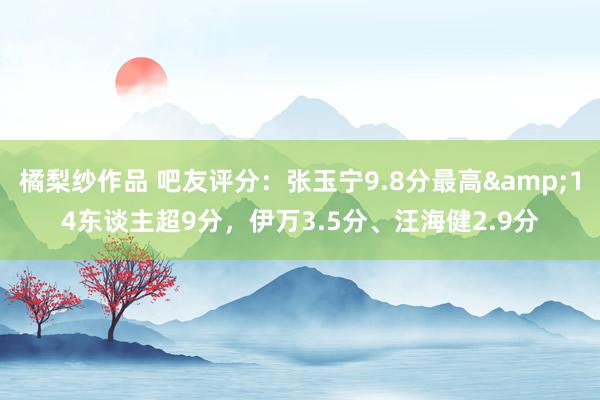 橘梨纱作品 吧友评分：张玉宁9.8分最高&14东谈主超9分，伊万3.5分、汪海健2.9分