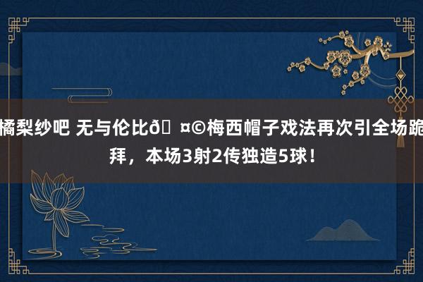 橘梨纱吧 无与伦比🤩梅西帽子戏法再次引全场跪拜，本场3射2传独造5球！
