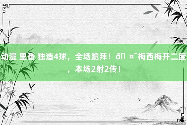 动漫 里番 独造4球，全场跪拜！🤯梅西梅开二度，本场2射2传！